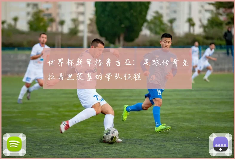 世界杯新军格鲁吉亚：足球传奇克拉马里茨基的带队征程