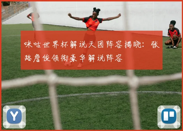 咪咕世界杯解说天团阵容揭晓：张路詹俊领衔豪华解说阵容