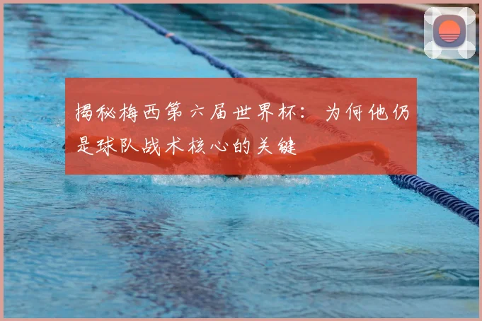 揭秘梅西第六届世界杯：为何他仍是球队战术核心的关键