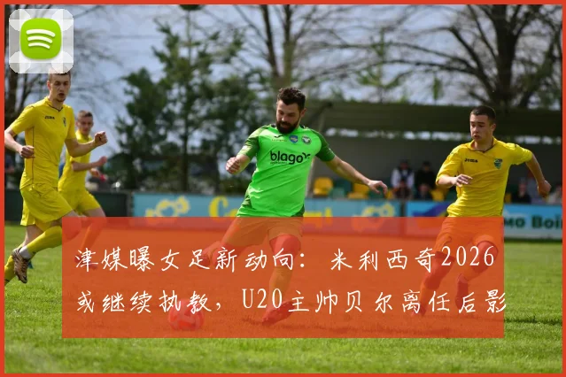津媒曝女足新动向：米利西奇2026或继续执教，U20主帅贝尔离任后影响几何？谁将接手？