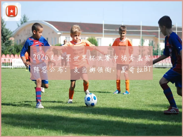2026美加墨世界杯决赛中场秀嘉宾阵容公布：麦当娜领衔，夏奇拉BTS加盟，附表演时间与观看指南