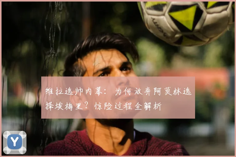 维拉选帅内幕：为何放弃阿莫林选择埃梅里？惊险过程全解析