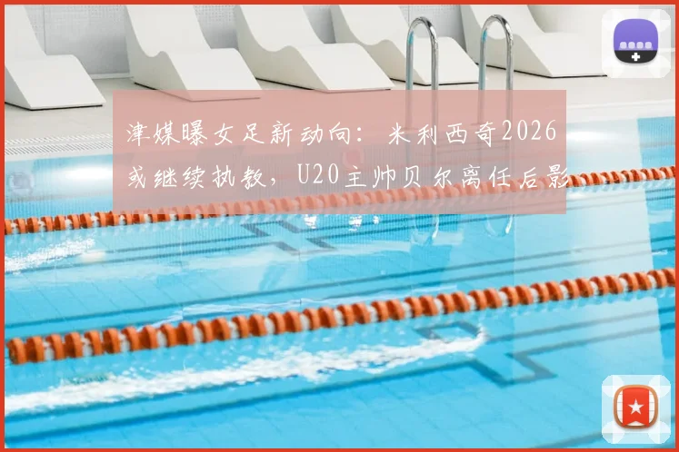 津媒曝女足新动向：米利西奇2026或继续执教，U20主帅贝尔离任后影响几何？谁将接手？