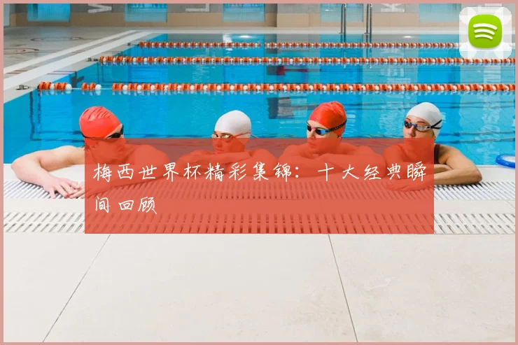 梅西世界杯精彩集锦：十大经典瞬间回顾