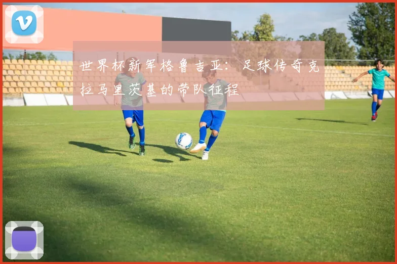 世界杯新军格鲁吉亚：足球传奇克拉马里茨基的带队征程