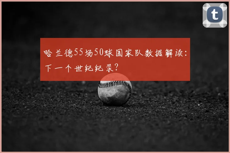 哈兰德55场50球国家队数据解读:下一个世纪纪录?